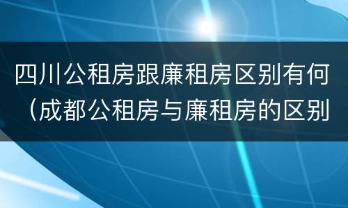 四川公租房跟廉租房区别有何（成都公租房与廉租房的区别）