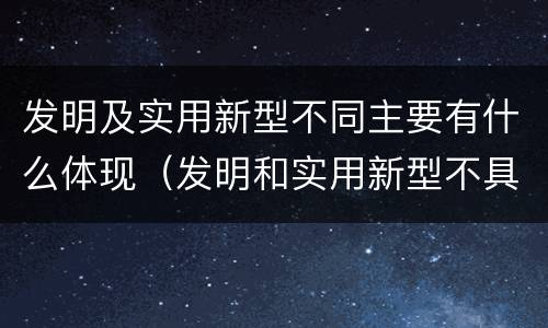 发明及实用新型不同主要有什么体现（发明和实用新型不具有什么特性）
