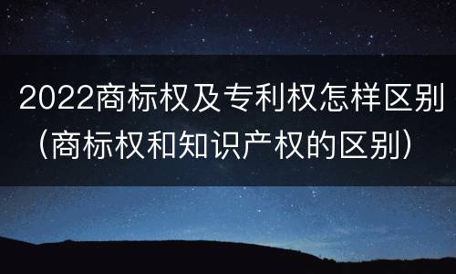 2022商标权及专利权怎样区别（商标权和知识产权的区别）