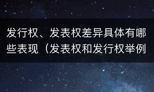 发行权、发表权差异具体有哪些表现（发表权和发行权举例）