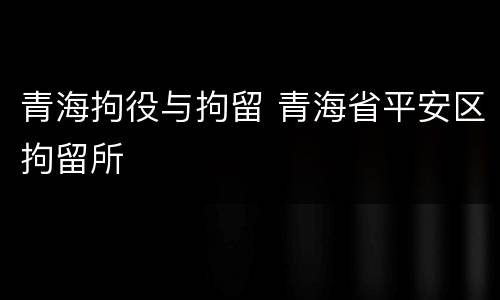 青海拘役与拘留 青海省平安区拘留所