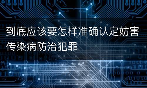 到底应该要怎样准确认定妨害传染病防治犯罪