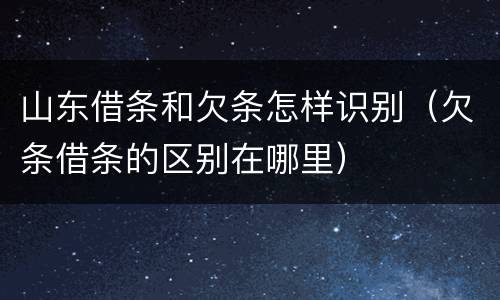 山东借条和欠条怎样识别（欠条借条的区别在哪里）