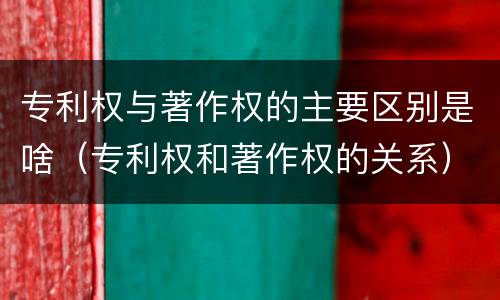 专利权与著作权的主要区别是啥（专利权和著作权的关系）