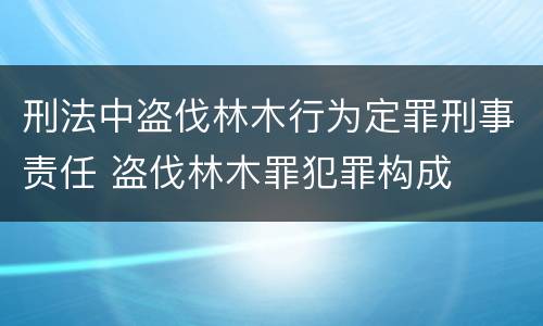 刑法中盗伐林木行为定罪刑事责任 盗伐林木罪犯罪构成
