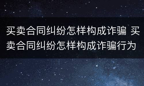 买卖合同纠纷怎样构成诈骗 买卖合同纠纷怎样构成诈骗行为