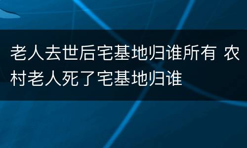 老人去世后宅基地归谁所有 农村老人死了宅基地归谁