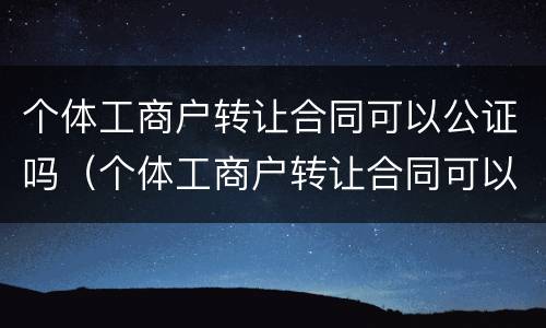 个体工商户转让合同可以公证吗（个体工商户转让合同可以公证吗有效吗）