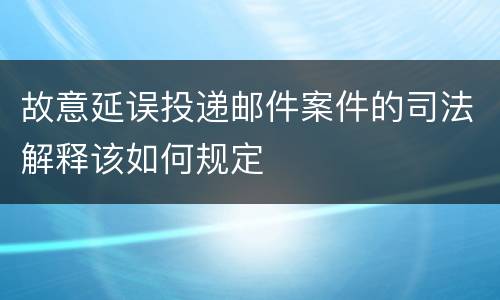 故意延误投递邮件案件的司法解释该如何规定