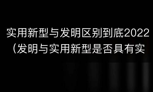 实用新型与发明区别到底2022（发明与实用新型是否具有实用性）