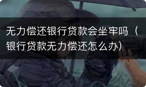 无力偿还银行贷款会坐牢吗（银行贷款无力偿还怎么办）