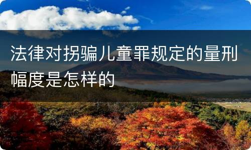 法律对拐骗儿童罪规定的量刑幅度是怎样的