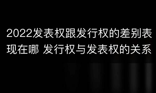 2022发表权跟发行权的差别表现在哪 发行权与发表权的关系