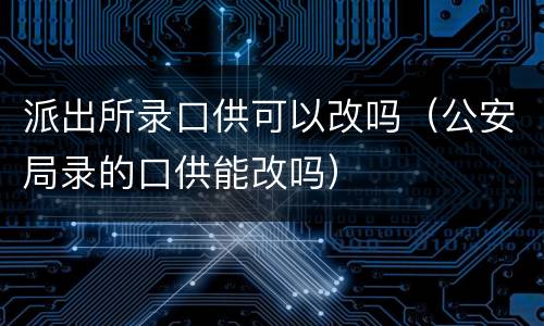 派出所录口供可以改吗（公安局录的口供能改吗）