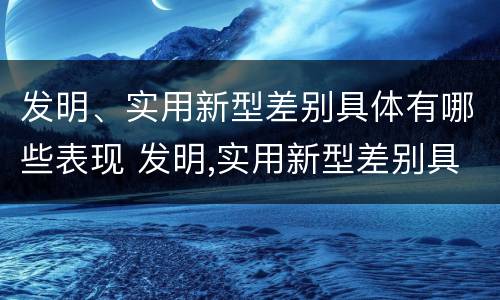 发明、实用新型差别具体有哪些表现 发明,实用新型差别具体有哪些表现和特点