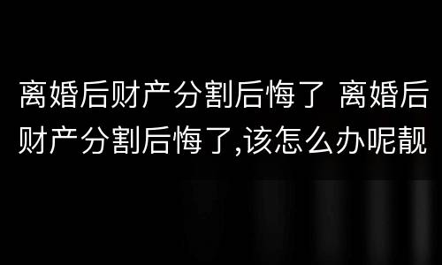 离婚后财产分割后悔了 离婚后财产分割后悔了,该怎么办呢靓女