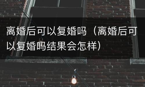 离婚后可以复婚吗（离婚后可以复婚吗结果会怎样）