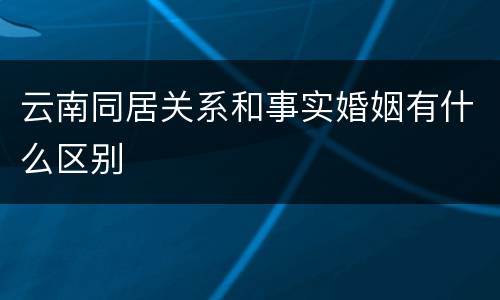 云南同居关系和事实婚姻有什么区别