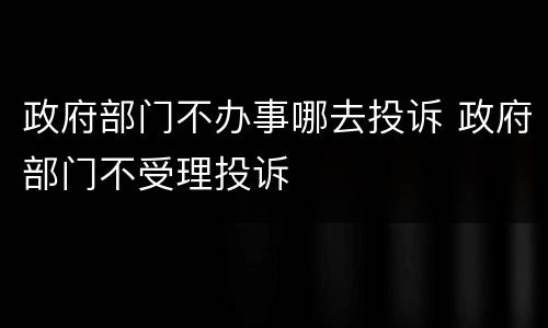 政府部门不办事哪去投诉 政府部门不受理投诉