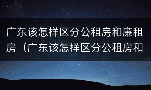 广东该怎样区分公租房和廉租房（广东该怎样区分公租房和廉租房的区别）