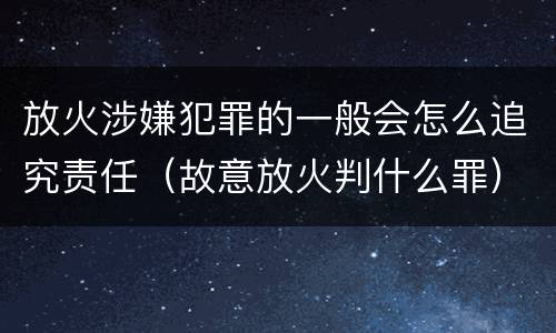 放火涉嫌犯罪的一般会怎么追究责任（故意放火判什么罪）