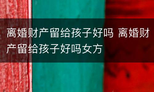 离婚财产留给孩子好吗 离婚财产留给孩子好吗女方