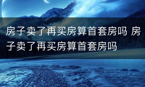 房子卖了再买房算首套房吗 房子卖了再买房算首套房吗