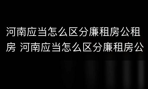 河南应当怎么区分廉租房公租房 河南应当怎么区分廉租房公租房区别