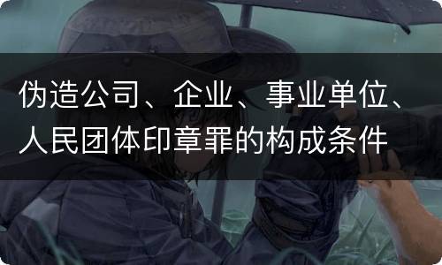 伪造公司、企业、事业单位、人民团体印章罪的构成条件