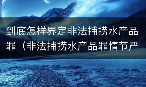 到底怎样界定非法捕捞水产品罪（非法捕捞水产品罪情节严重标准）