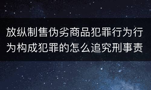 放纵制售伪劣商品犯罪行为行为构成犯罪的怎么追究刑事责任