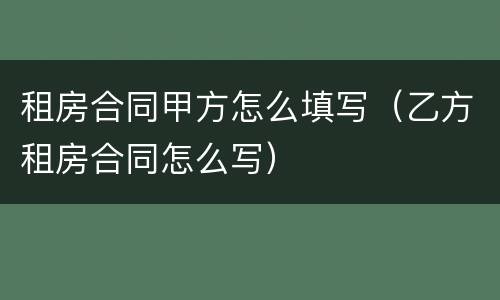 租房合同甲方怎么填写（乙方租房合同怎么写）