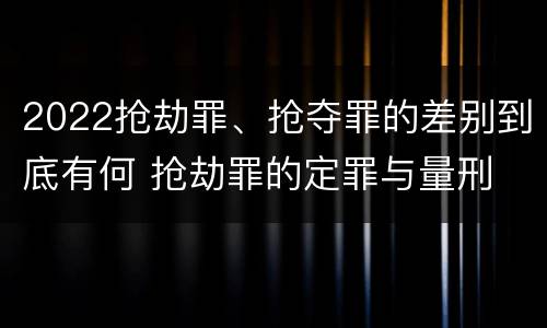 2022抢劫罪、抢夺罪的差别到底有何 抢劫罪的定罪与量刑