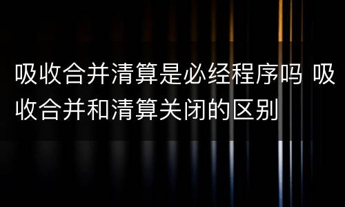 吸收合并清算是必经程序吗 吸收合并和清算关闭的区别