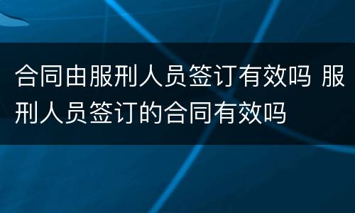 合同由服刑人员签订有效吗 服刑人员签订的合同有效吗