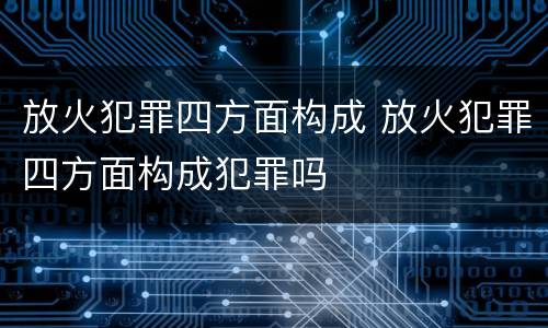 放火犯罪四方面构成 放火犯罪四方面构成犯罪吗