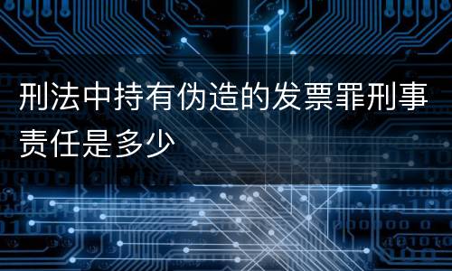 刑法中持有伪造的发票罪刑事责任是多少