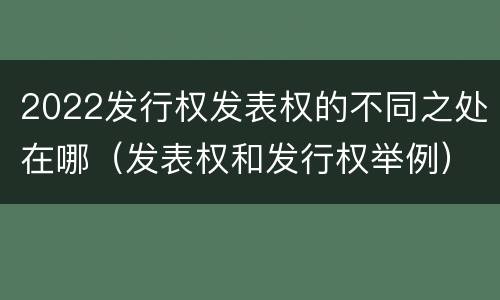 2022发行权发表权的不同之处在哪（发表权和发行权举例）