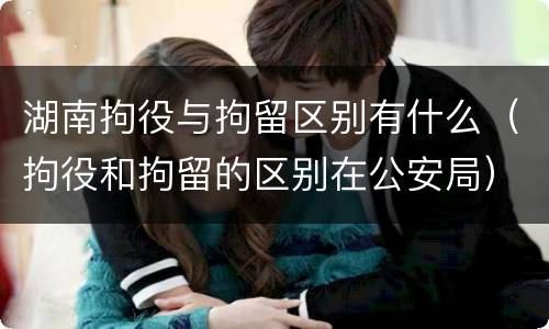 湖南拘役与拘留区别有什么（拘役和拘留的区别在公安局）