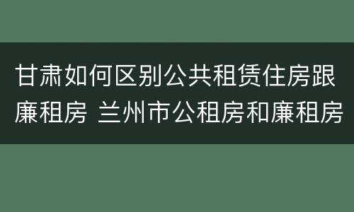 甘肃如何区别公共租赁住房跟廉租房 兰州市公租房和廉租房的区别
