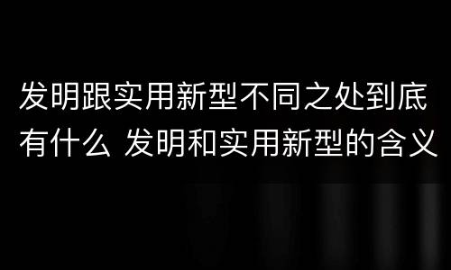 发明跟实用新型不同之处到底有什么 发明和实用新型的含义及其异同