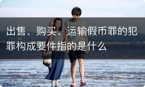 出售、购买、运输假币罪的犯罪构成要件指的是什么
