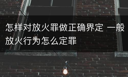 怎样对放火罪做正确界定 一般放火行为怎么定罪