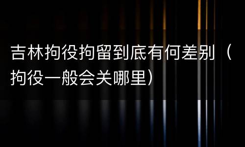 吉林拘役拘留到底有何差别（拘役一般会关哪里）