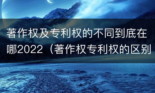 著作权及专利权的不同到底在哪2022（著作权专利权的区别）
