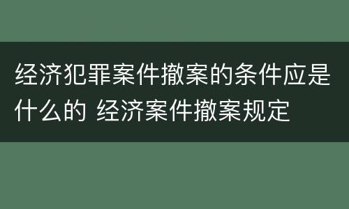 经济犯罪案件撤案的条件应是什么的 经济案件撤案规定