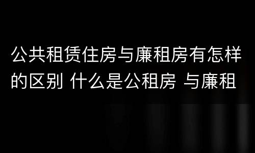 公共租赁住房与廉租房有怎样的区别 什么是公租房 与廉租房有什么区别?
