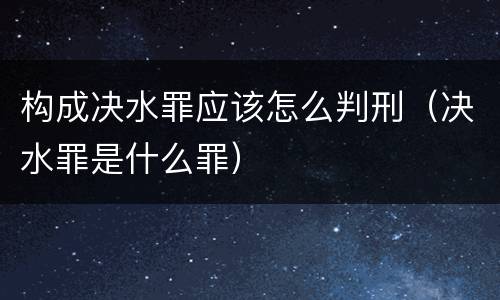 构成决水罪应该怎么判刑（决水罪是什么罪）