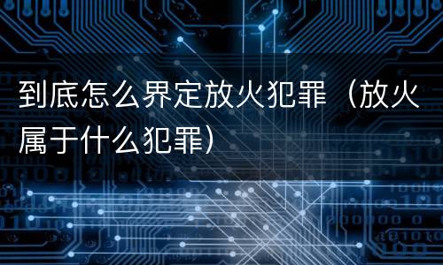 到底怎么界定放火犯罪（放火属于什么犯罪）