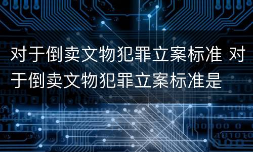 对于倒卖文物犯罪立案标准 对于倒卖文物犯罪立案标准是